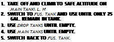 Text Box: 1.	TAKE OFF AND CLIMB TO SAFE ALTITUDE ON MAIN TANK\ L. H
2.	SWITCH TO FUS. TANK AND USE UNTIL ONLY 25 GAL. REMAIN IN TANK.
3.	USE DROP TANKS UNTIL EMPTY.
4.	USE MAIN TANKS UNTIL EMPTY.
5.	SWITCH BACK TO FUS. TANK.
